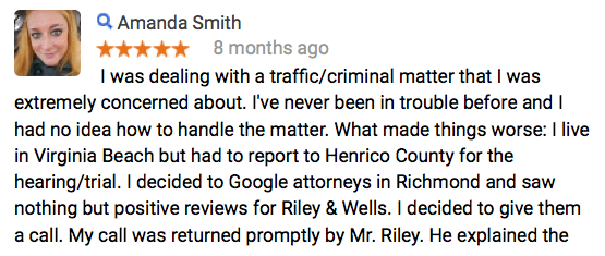  I was dealing with a traffic/criminal matter that I was extremely concerned about. I've never been in trouble before and I had no idea how to handle the matter. What made things worse: I live in Virginia Beach but had to report to Henrico County for the hearing/trial. I decided to Google attorneys in Richmond and saw nothing but positive reviews for Riley & Wells. I decided to give them a call. My call was returned promptly by Mr. Riley. He explained the entire process to me and quoted me a reasonable price. My trial was today and Mr. Wells represented me in court. Before the trial he explained my best options and allowed me to choose what worked best for me. I got the best possible outcome that I could have gotten, in my opinion. Mr. Wells did all the talking to the judge and then explained to me what would happen afterward. He and Mr. Riley put my mind at ease. I was so unbelievably stressed about this issue that I developed peptic ulcers. I am so thankful that I hired Riley & Wells to represent me. I feel like a huge weight has been lifted off my shoulders. I would HIGHLY recommend Riley & Wells.