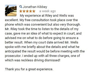 My experience at Riley and Wells was excellent. My free consultation took place over the phone which was convenient but also very thorough. Mr. Riley took the time to listen to the details of my case, gave me an idea of what to expect in court, and advised me on what to do before going to ensure a better result. When my court date arrived Mr. Wells spoke with me briefly about the details and what he anticipated the result would be before meeting with the prosecutor. I ended up with all three charges, one of which was reckless driving dismissed! Thank you for a great experience.