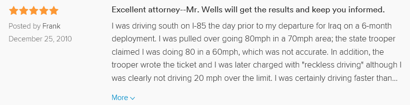 Excellent attorney--Mr. Wells will get the results and keep you informed. 5.0 stars Posted by Frank December 25, 2010 I was driving south on I-85 the day prior to my departure for Iraq on a 6-month deployment. I was pulled over going 80mph in a 70mph area; the state trooper claimed I was doing 80 in a 60mph, which was not accurate. In addition, the trooper wrote the ticket and I was later charged with 