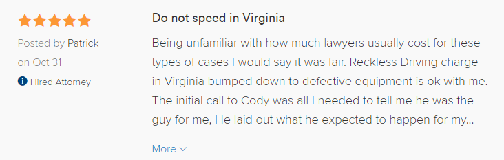 Do not speed in Virginia 5.0 stars Posted by Patrick on Oct 31 Hired attorney Being unfamiliar with how much lawyers usually cost for these types of cases I would say it was fair. Reckless Driving charge in Virginia bumped down to defective equipment is ok with me. The initial call to Cody was all I needed to tell me he was the guy for me, He laid out what he expected to happen for my case and laid to rest any misconceptions I had. Now I hear this outcome is a common one for courts in VA whether there is a lawyer involved or not but since I live and work out of town it would have been hard to make it to court for my case and who knows how long that day would have been in court. Cody and his office were quick to get me answers and prompt to inform me of the decision in my case