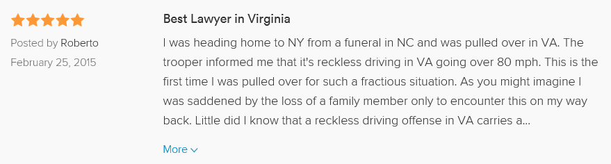 Best Lawyer in Virginia 5.0 stars Posted by Roberto February 25, 2015 I was heading home to NY from a funeral in NC and was pulled over in Prince George VA. The trooper informed me that it's reckless driving in VA going over 80 mph. This is the first time I was pulled over for such a fractious situation. As you might imagine I was saddened by the loss of a family member only to encounter this on my way back. Little did I know that a reckless driving offense in VA carries a misdemeanor charge. Panicked, I hired Mitch through a colleague at work who happened to use his services. I did not regret it at all. Office staff and Mr. Wells himself were true professionals and eased my nerves at a delicate time. Please use this gentlemen for your needs though I hope my experience will teach others to slow down. It's not worth it. When i did the math at the speed limit versus speeding, it only saved me an hour. My advise? Slow down.