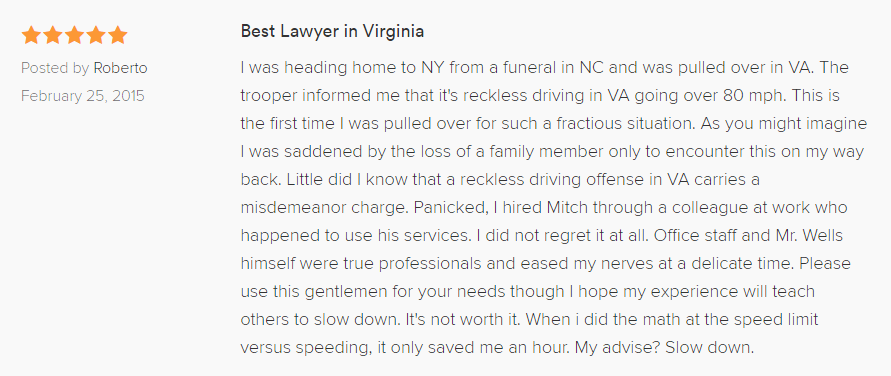 Best Lawyer in Virginia 5.0 stars Posted by Roberto February 25, 2015 I was heading home to NY from a funeral in NC and was pulled over in VA. The trooper informed me that it's reckless driving in VA going over 80 mph. This is the first time I was pulled over for such a fractious situation. As you might imagine I was saddened by the loss of a family member only to encounter this on my way back. Little did I know that a reckless driving offense in VA carries a misdemeanor charge. Panicked, I hired Mitch through a colleague at work who happened to use his services. I did not regret it at all. Office staff and Mr. Wells himself were true professionals and eased my nerves at a delicate time. Please use this gentlemen for your needs though I hope my experience will teach others to slow down. It's not worth it. When i did the math at the speed limit versus speeding, it only saved me an hour. My advise? Slow down.