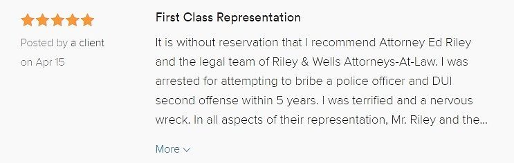It is without reservation that I recommend Attorney Ed Riley and the legal team of Riley & Wells Attorneys-At-Law. I was arrested for attempting to bribe a police officer and DUI second offense within 5 years. I was terrified and a nervous wreck. In all aspects of their representation, Mr. Riley and the firm conducted themselves in a most competent and professional manner. Also, at a time that was most difficult for me and my family, they were very understanding and sincere in their approach with us. Mr. Riley was able to successfully resolve my case by convincing the prosecution or the Court to have the felony completely dropped and the DUI reduced to a first offense. I could not be more pleased with the representation. This is a first class group who know how to get things done. We wouldn’t hesitate to seek out their counsel in the future should the need arise.