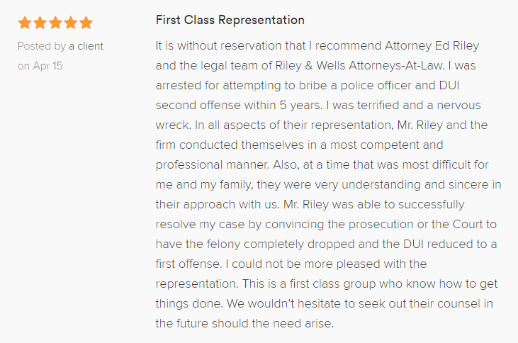 First Class Representation 5.0 stars Posted by a client on Apr 15 It is without reservation that I recommend Attorney Ed Riley and the legal team of Riley & Wells Attorneys-At-Law. I was arrested for attempting to bribe a police officer and DUI second offense within 5 years. I was terrified and a nervous wreck. In all aspects of their representation, Mr. Riley and the firm conducted themselves in a most competent and professional manner. Also, at a time that was most difficult for me and my family, they were very understanding and sincere in their approach with us. Mr. Riley was able to successfully resolve my case by convincing the prosecution or the Court to have the felony completely dropped and the DUI reduced to a first offense. I could not be more pleased with the representation. This is a first class group who know how to get things done. We wouldn’t hesitate to seek out their counsel in the future should the need arise.