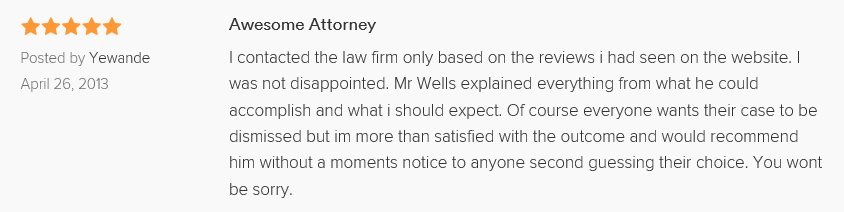 Awesome Attorney 5.0 stars Posted by Yewande April 26, 2013 I contacted the law firm only based on the reviews i had seen on the website. I was not disappointed. Mr Wells explained everything from what he could accomplish and what i should expect. Of course everyone wants their case to be dismissed but im more than satisfied with the outcome and would recommend him without a moments notice to anyone second guessing their choice. You wont be sorry.