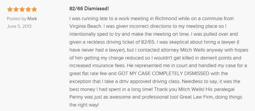 82/65 Dismissed! 5.0 stars Posted by Mark June 5, 2013 I was running late to a work meeting in Richmond while on a commute from Virginia Beach. I was given incorrect directions to my meeting place so I intentionally sped to try and make the meeting on time. I was pulled over and given a reckless driving ticket of 82/65. I was skeptical about hiring a lawyer (I have never had a lawyer), but I contacted attorney Mitch Wells anyway with hopes of him getting my charge reduced so I wouldn't get killed in demerit points and increased insurance fees. He represented me in court and handled my case for a great flat rate fee and GOT MY CASE COMPLETELY DISMISSED with the exception that I take a dmv approved driving class. Needless to say, it was the best money I had spent in a long time! Thank you Mitch Wells! His paralegal Penny was just as awesome and professional too! Great Law Firm, doing things the right way!