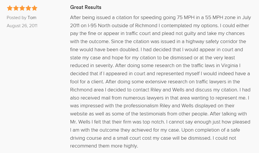 Great Results 5.0 stars Posted by Tom August 26, 2011 After being issued a citation for speeding going 75 MPH in a 55 MPH zone in July 2011 on I-95 North outside of Richmond I contemplated my options. I could either pay the fine or appear in traffic court and plead not guilty and take my chances with the outcome. Since the citation was issued in a highway safety corridor the fine would have been doubled. I had decided that I would appear in court and state my case and hope for my citation to be dismissed or at the very least reduced in severity. After doing some research on the traffic laws in Virginia I decided that if I appeared in court and represented myself I would indeed have a fool for a client. After doing some extensive research on traffic lawyers in the Richmond area I decided to contact Riley and Wells and discuss my citation. I had also received mail from numerous lawyers in that area wanting to represent me. I was impressed with the professionalism Riley and Wells displayed on their website as well as some of the testimonials from other people. After talking with Mr. Wells I felt that their firm was top notch. I cannot say enough just how pleased I am with the outcome they achieved for my case. Upon completion of a safe driving course and a small court cost my case will be dismissed. I could not recommend them more highly.