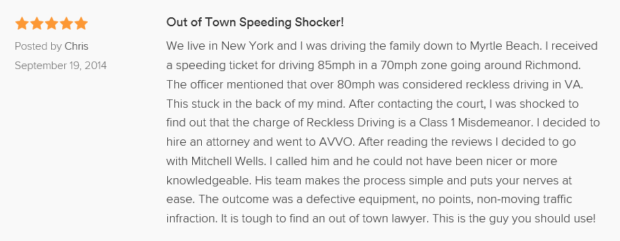 Out of Town Speeding Shocker! 5.0 stars Posted by Chris September 19, 2014 We live in New York and I was driving the family down to Myrtle Beach. I received a speeding ticket for driving 85mph in a 70mph zone going around Richmond. The officer mentioned that over 80mph was considered reckless driving in VA. This stuck in the back of my mind. After contacting the court, I was shocked to find out that the charge of Reckless Driving is a Class 1 Misdemeanor. I decided to hire an attorney and went to AVVO. After reading the reviews I decided to go with Mitchell Wells. I called him and he could not have been nicer or more knowledgeable. His team makes the process simple and puts your nerves at ease. The outcome was a defective equipment, no points, non-moving traffic infraction. It is tough to find an out of town lawyer. This is the guy you should use!