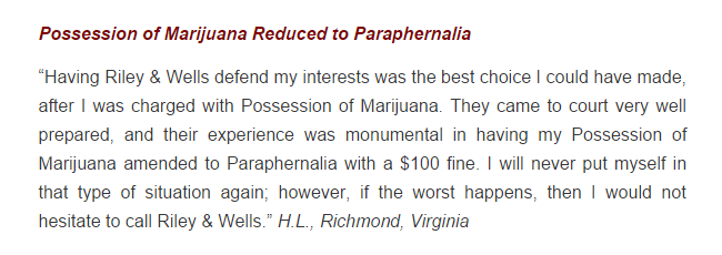 Possession of Marijuana Reduced to Paraphernalia “Having Riley & Wells defend my interests was the best choice I could have made, after I was charged with Possession of Marijuana. They came to court very well prepared, and their experience was monumental in having my Possession of Marijuana amended to Paraphernalia with a $100 fine. I will never put myself in that type of situation again; however, if the worst happens, then I would not hesitate to call Riley & Wells.” H.L., Richmond, Virginia