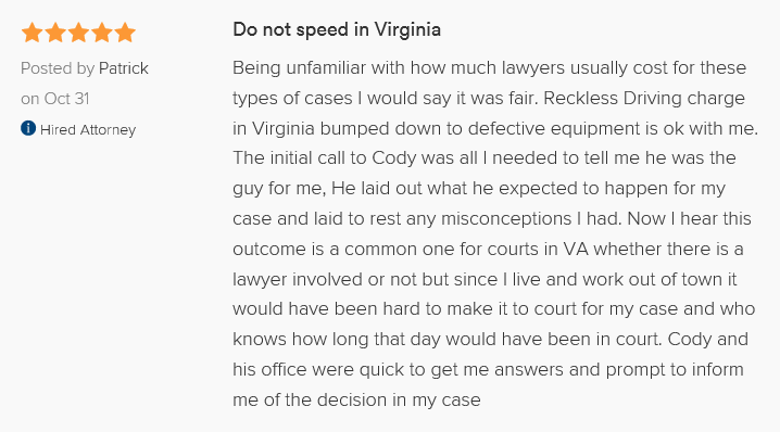 Do not speed in Virginia 5.0 stars Posted by Patrick on Oct 31, 2015 Hired attorney Being unfamiliar with how much lawyers usually cost for these types of cases I would say it was fair. Reckless Driving charge in Virginia bumped down to defective equipment is ok with me. The initial call to Cody was all I needed to tell me he was the guy for me, He laid out what he expected to happen for my case and laid to rest any misconceptions I had. Now I hear this outcome is a common one for courts in VA whether there is a lawyer involved or not but since I live and work out of town it would have been hard to make it to court for my case and who knows how long that day would have been in court. Cody and his office were quick to get me answers and prompt to inform me of the decision in my case