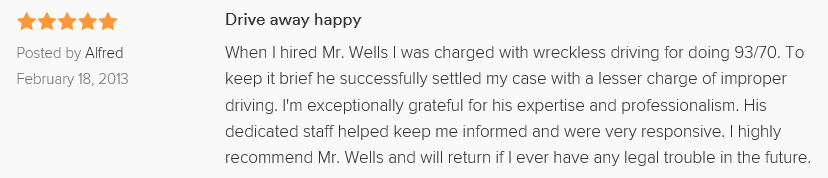 When I hired Mr. Wells I was charged with wreckless driving for doing 93/70. To keep it brief he successfully settled my case with a lesser charge of improper driving. I'm exceptionally grateful for his expertise and professionalism. His dedicated staff helped keep me informed and were very responsive. I highly recommend Mr. Wells and will return if I ever have any legal trouble in the future.