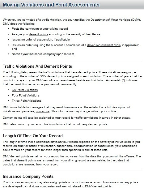 When you are convicted of a traffic violation, the court notifies the Department of Motor Vehicles (DMV). DMV does the following: Posts the conviction to your driving record; Assigns you demerit points according to the severity of the offense; Issues an order of suspension, if applicable; Issues an order requiring the successful completion of a driver improvement clinic, if applicable; and Notifies your insurance company upon request. Traffic Violations And Demerit Points The following lists present the traffic violations that have demerit points. These violations are grouped according to the number of DMV demerit points assigned to each violation. The number of years that the conviction stays on your DMV record is in parentheses beside each violation. An asterisk (*) indicates that the conviction remains on your record permanently. Six Point Violations Four Point Violations Three Point Violations DMV is not liable for damages that may result from errors on these lists. For a full description of violations and penalties, contact us. This information may change without prior notice. Demerit points will also be assigned to your record for traffic convictions incurred in other states. DMV also posts to your record traffic violations that do not carry demerit points. Length Of Time On Your Record The length of time that a conviction stays on your record depends on the severity of the violation. If you receive an order or notice of revocation, suspension, disqualification or cancellation, your convictions could remain on your record for even longer than specified in one of these lists. DMV demerit points remain on your record for two years from the date that you commit the offense. The dates that demerit points are removed from your driving record are not related to the dates that convictions are removed from your record. Insurance Company Points Your insurance company may also assign points on your insurance record. Insurance company points are developed by individual companies and are not related to DMV demerit points.