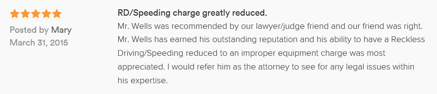 RD/Speeding charge greatly reduced. 5.0 stars Posted by Mary March 31, 2015 Mr. Wells was recommended by our lawyer/judge friend and our friend was right. Mr. Wells has earned his outstanding reputation and his ability to have a Reckless Driving/Speeding reduced to an improper equipment charge was most appreciated. I would refer him as the attorney to see for any legal issues within his expertise.