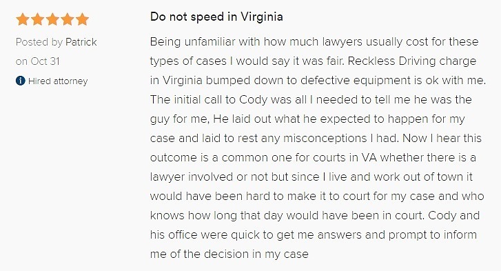 Being unfamiliar with how much lawyers usually cost for these types of cases I would say it was fair. Reckless Driving charge in Virginia bumped down to defective equipment is ok with me. The initial call to Cody was all I needed to tell me he was the guy for me, He laid out what he expected to happen for my case and laid to rest any misconceptions I had. Now I hear this outcome is a common one for courts in VA whether there is a lawyer involved or not but since I live and work out of town it would have been hard to make it to court for my case and who knows how long that day would have been in court. Cody and his office were quick to get me answers and prompt to inform me of the decision in my case