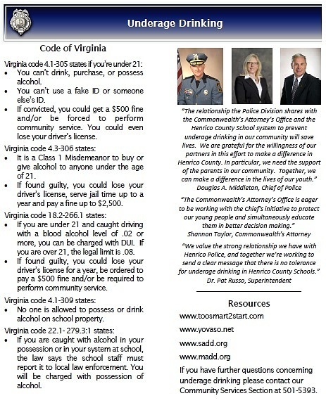 Underage Drinking—Information for Parents and Teens Drinking and Driving The amount of alcohol in a person’s body is measured by the weight of the alcohol in a certain volume of blood. This is called the blood alcohol concentration or BAC. Alcohol is quickly absorbed and can be measured within 30 to 70 minutes of alcohol consumption. In 2010, one in five drivers ages 16–19 years involved in fatal crashes had a positive BAC. *Also in 2010, during prom/graduation season (April-June) 706 youths died in motor vehicle crashes, of which 66 percent were alcohol related. (*From www.NHTSA.dot.gov) Information provided in this brochure was found at the below web sites: www.cdc.gov www.nhtsa.dot.gov www.abc.virginia.gov www.virginiarules.com Communicate with teens your ‘no drinking’ rules and the consequences for breaking them. Empower teens to make their own decisions based on what they know is right, not on what their peers might think or do. Tell them to call you immediately if they get into a situation they know isn’t safe – no matter what time it is and no matter where they are. Assure them they will not be in trouble for making that call. Talk to them. It makes a difference. Be a good role model. The example you set as a responsible adult is one of the most important ways you can demonstrate to your children your values and ideas about drinking. Believe it or not, teens actually identify their parents as the number one influence on whether they drink alcohol or not. Monitor social media. Know what social media tools your children are using. Young people often discuss their activities, to include drinking, on these sites. Providing alcohol to minors is illegal and irresponsible. According to research, two-thirds of teenagers who drink report getting alcohol from their parents or other adults. A parent hosting a party with alcohol for teens – even once – sends a message to teens that it’s okay to break the law. If you are caught drinking underage or under the influence of alcohol while underage, you will be charged. Stop and think before you drink! Youths who drink alcohol are more likely to experience:  School problems, such as more absences and poor or failing grades.  Social problems, such as fighting and lack of participation in activities.  Legal problems, such as being arrested.  Unprotected, unplanned, and unwanted sexual activity.  Disruption of normal growth and sexual development.  Alcohol-related car crashes and other unintentional physical injuries.  Changes in brain development that may have life-long effects, to include memory problems.  Higher risk for suicide and homicide.  Abuse of other drugs.  Death from alcohol poisoning.  Young people who start drinking before age 15 are five times more likely to develop alcohol dependence or abuse later in life than those who begin drinking at or after age 21. Zero Tolerance In an effort to save the lives and preserve the health of our children, Chief Douglas A. Middleton and Commonwealth’s Attorney Shannon Taylor have agreed to follow a zero tolerance policy for underage drinking. As a result, the Henrico County Police Division will take a zero tolerance approach to its under age drinking enforcement efforts. Persons under the age of 21 using alcohol poses serious public health and safety risks. Youths in the United States more commonly use and abuse alcohol than tobacco and illicit drugs. Alcohol abuse is responsible for more than 4,700 deaths annually among underage youths. Eleven percent of all alcohol consumed in the United States is consumed by persons between the ages of 12 to 20. More than 90 percent of this alcohol is consumed during binge drinking. The 2011 Youth Risk Behavior Survey revealed that among high school students, during the past 30 days: 39% drank some amount of alcohol 22% binge drank 8% drove after drinking alcohol 24% rode with a driver who had been drinking alcohol. General Information on Alcohol Consumption by Youth 