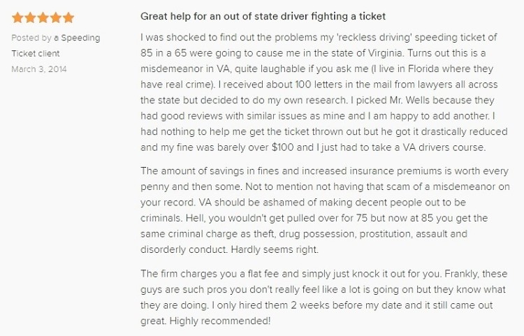 Great help for an out of state driver fighting a ticket 5.0 stars Posted by a Speeding Ticket client March 3, 2014 I was shocked to find out the problems my 'reckless driving' speeding ticket of 85 in a 65 were going to cause me in the state of Virginia. Turns out this is a misdemeanor in VA, quite laughable if you ask me (I live in Florida where they have real crime). I received about 100 letters in the mail from lawyers all across the state but decided to do my own research. I picked Mr. Wells because they had good reviews with similar issues as mine and I am happy to add another. I had nothing to help me get the ticket thrown out but he got it drastically reduced and my fine was barely over $100 and I just had to take a VA drivers course. The amount of savings in fines and increased insurance premiums is worth every penny and then some. Not to mention not having that scam of a misdemeanor on your record. VA should be ashamed of making decent people out to be criminals. Hell, you wouldn't get pulled over for 75 but now at 85 you get the same criminal charge as theft, drug possession, prostitution, assault and disorderly conduct. Hardly seems right. The firm charges you a flat fee and simply just knock it out for you. Frankly, these guys are such pros you don't really feel like a lot is going on but they know what they are doing. I only hired them 2 weeks before my date and it still came out great. Highly recommended!