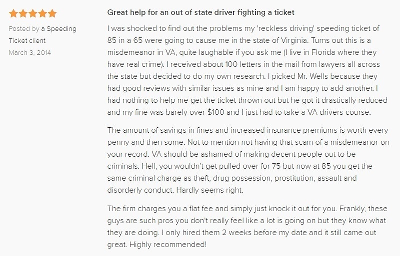 Great help for an out of state driver fighting a ticket 5.0 stars Posted by a Speeding Ticket client March 3, 2014 I was shocked to find out the problems my 'reckless driving' speeding ticket of 85 in a 65 were going to cause me in the state of Virginia. Turns out this is a misdemeanor in VA, quite laughable if you ask me (I live in Florida where they have real crime). I received about 100 letters in the mail from lawyers all across the state but decided to do my own research. I picked Mr. Wells because they had good reviews with similar issues as mine and I am happy to add another. I had nothing to help me get the ticket thrown out but he got it drastically reduced and my fine was barely over $100 and I just had to take a VA drivers course. The amount of savings in fines and increased insurance premiums is worth every penny and then some. Not to mention not having that scam of a misdemeanor on your record. VA should be ashamed of making decent people out to be criminals. Hell, you wouldn't get pulled over for 75 but now at 85 you get the same criminal charge as theft, drug possession, prostitution, assault and disorderly conduct. Hardly seems right. The firm charges you a flat fee and simply just knock it out for you. Frankly, these guys are such pros you don't really feel like a lot is going on but they know what they are doing. I only hired them 2 weeks before my date and it still came out great. Highly recommended!