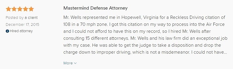 Mastermind Defense Attorney 5.0 stars Posted by a client December 17, 2015 Hired attorney Mr. Wells represented me in Hopewell, Virginia for a Reckless Driving citation of 108 in a 70 mph zone. I got this citation on my way to process into the Air Force and I could not afford to have this on my record, so I hired Mr. Wells after consulting 15 different attorneys. Mr. Wells and his law firm did an exceptional job with my case. He was able to get the judge to take a disposition and drop the charge down to improper driving, which is not a misdemeanor. I could not have been more thankful for the job Mr. Wells did. If I was a football coach, Mr. Wells would be my defensive coordinator because that is how great of a defense attorney he is. Keep in mind though that Virginia is a commonwealth and every Judge is different. However, I do not think there is a judge Mr. Wells cannot face. If you received a citation for reckless driving, I recommend you consult with Mr. Wells and he will be willing to help you out as long as you do everything he instructs you to do. God bless you abundantly Mr. Wells!