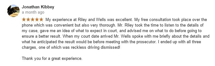 Jonathan Kibbey a month ago- My experience at Riley and Wells was excellent. My free consultation took place over the phone which was convenient but also very thorough. Mr. Riley took the time to listen to the details of my case, gave me an idea of what to expect in court, and advised me on what to do before going to ensure a better result. When my court date arrived Mr. Wells spoke with me briefly about the details and what he anticipated the result would be before meeting with the prosecutor. I ended up with all three charges, one of which was reckless driving dismissed! Thank you for a great experience.