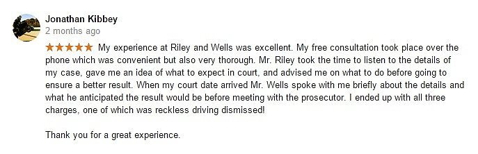 Jonathan Kibbey 2 months ago- My experience at Riley and Wells was excellent. My free consultation took place over the phone which was convenient but also very thorough. Mr. Riley took the time to listen to the details of my case, gave me an idea of what to expect in court, and advised me on what to do before going to ensure a better result. When my court date arrived Mr. Wells spoke with me briefly about the details and what he anticipated the result would be before meeting with the prosecutor. I ended up with all three charges, one of which was reckless driving dismissed! Thank you for a great experience.