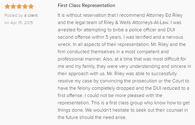 First Class Representation 5.0 stars Posted by a client on Apr 15, 2015 It is without reservation that I recommend Attorney Ed Riley and the legal team of Riley & Wells Attorneys-At-Law. I was arrested for attempting to bribe a police officer and DUI second offense within 5 years. I was terrified and a nervous wreck. In all aspects of their representation, Mr. Riley and the firm conducted themselves in a most competent and professional manner. Also, at a time that was most difficult for me and my family, they were very understanding and sincere in their approach with us. Mr. Riley was able to successfully resolve my case by convincing the prosecution or the Court to have the felony completely dropped and the DUI reduced to a first offense. I could not be more pleased with the representation. This is a first class group who know how to get things done. We wouldn’t hesitate to seek out their counsel in the future should the need arise.