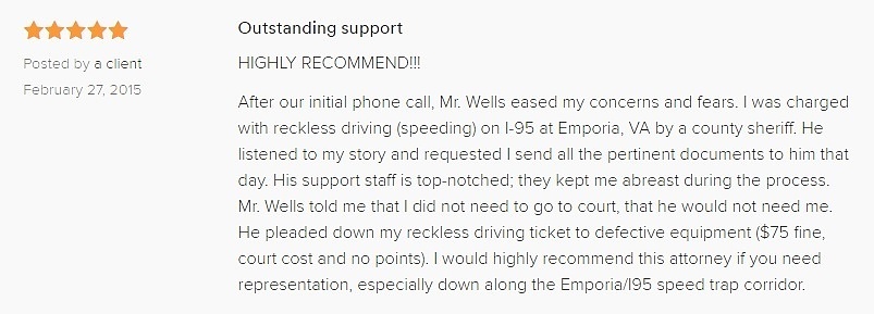 Outstanding support 5.0 stars Posted by a client February 27, 2015 HIGHLY RECOMMEND!!! After our initial phone call, Mr. Wells eased my concerns and fears. I was charged with reckless driving (speeding) on I-95 at Emporia, VA by a county sheriff. He listened to my story and requested I send all the pertinent documents to him that day. His support staff is top-notched; they kept me abreast during the process. Mr. Wells told me that I did not need to go to court, that he would not need me. He pleaded down my Emporia VA reckless driving ticket to defective equipment ($75 fine, court cost and no points). I would highly recommend this attorney if you need representation, especially down along the Emporia/I95 speed trap corridor.