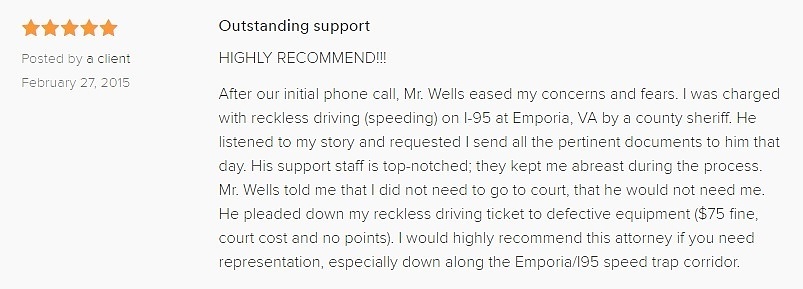 Outstanding support 5.0 stars Posted by a client February 27, 2015 HIGHLY RECOMMEND!!! After our initial phone call, Mr. Wells eased my concerns and fears. I was charged with reckless driving (speeding) on I-95 at Emporia, VA by a county sheriff. He listened to my story and requested I send all the pertinent documents to him that day. His support staff is top-notched; they kept me abreast during the process. Mr. Wells told me that I did not need to go to court, that he would not need me. He pleaded down my reckless driving ticket to defective equipment ($75 fine, court cost and no points). I would highly recommend this attorney if you need representation, especially down along the Emporia/I95 speed trap corridor.