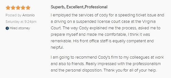 Superb, Excellent,Professional 5.0 stars Posted by Antonio Saturday at 9:24pm Hired attorney I employed the services of cody for a speeding ticket issue and a driving on a suspended license court case at the Virginia Court. The way Cody explained me the process, asked me to prepare myself and made me comfortable, I think it was remarkable. His front office staff is equally competent and helpful. I am going to recommend Cody's firm to my colleagues at work and also to friends. Really impressed with the professionalism and the personal disposition. Thank you for all of your help.