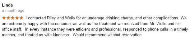 Linda a month ago- I contacted Riley and Wells for an underage drinking charge, and other complications. We are extremely happy with the outcome, as well as the treatment we received from Mr. Wells and his office staff. In every instance they were efficient and professional, responded to phone calls in a timely manner, and treated us with kindness. Would recommend without reservation