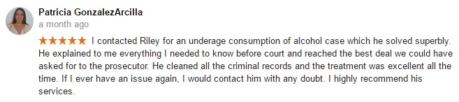 Patricia GonzalezArcilla a month ago- I contacted Riley for an underage consumption of alcohol case which he solved superbly. He explained to me everything I needed to know before court and reached the best deal we could have asked for to the prosecutor. He cleaned all the criminal records and the treatment was excellent all the time. If I ever have an issue again, I would contact him with any doubt. I highly recommend his services.