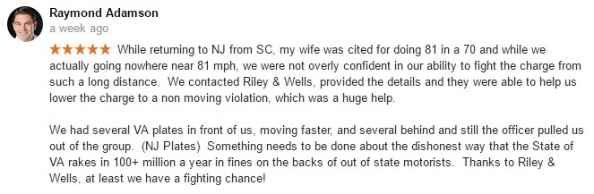 While returning to NJ from SC, my wife was cited for doing 81 in a 70 and while we actually going nowhere near 81 mph. we were not overly confident in our ability to fight the charge from such a long distance. We contacted Riley & Wells provided the details and they were able to help us lower the charge to a non moving violation, which was a huge help. We had several VA plates in front of us moving faster and several behind and still the officer pulled us out of the group (NJ plates). Something needs to be done about the dishonest way that the State of VA rakes in 100+ million a year in fines on the backs of out of state motorists. Thanks to Riley & Wells at least we have a fighting chance!