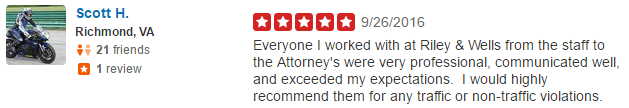 Everyone I worked with at Riley & Wells from the staff to the Attorney's were very professional, communicated well, and exceeded my expectations. I would highly recommend them for any Henrico County VA traffic or non-traffic violations.