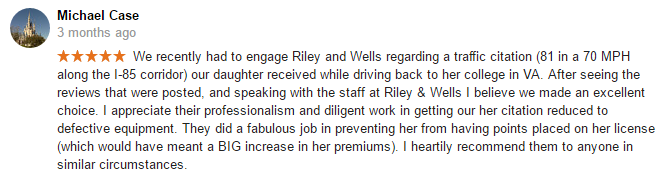 We recently had to engage Riley and Wells regarding a traffic citation (81 in a 70 MPH along the I-85 corridor) our daughter received while driving back to her college in VA. After seeing the reviews that were posted, and speaking with the staff at Riley & Wells I believe we made an excellent choice. I appreciate their professionalism and diligent work in getting our her citation reduced to defective equipment. They did a fabulous job in preventing her from having points placed on her license (which would have meant a BIG increase in her premiums). I heartily recommend them to anyone in similar circumstances.