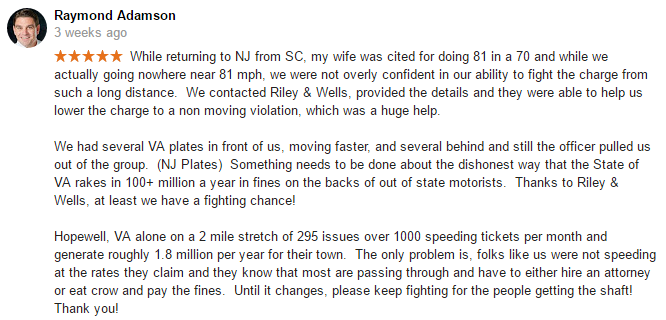 While returning to NJ from SC, my wife was cited for doing 81 in a 70 in Hopewell VA and while we actually going nowhere near 81 mph, we were not overly confident in our ability to fight the charge from such a long distance. We contacted Riley & Wells, provided the details and they were able to help us lower the charge to a non moving violation, which was a huge help. We had several VA plates in front of us, moving faster, and several behind and still the officer pulled us out of the group. (NJ Plates) Something needs to be done about the dishonest way that the State of VA rakes in 100+ million a year in fines on the backs of out of state motorists. Thanks to Riley & Wells, at least we have a fighting chance! Hopewell, VA alone on a 2 mile stretch of 295 issues over 1000 speeding tickets per month and generate roughly 1.8 million per year for their town. The only problem is, folks like us were not speeding at the rates they claim and they know that most are passing through and have to either hire an attorney or eat crow and pay the fines. Until it changes, please keep fighting for the people getting the shaft! Thank you!