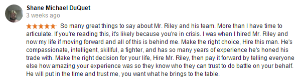 So many great things to say about Mr. Riley and his team. More than I have time to articulate. If you're reading this, it's likely because you're in crisis. I was when I hired Mr. Riley and now my life if moving forward and all of this is behind me. Make the right choice, Hire this man. He's compassionate, intelligent, skillful, a fighter, and has so many years of experience he's honed his trade with. Make the right decision for your life, Hire Mr. Riley, then pay it forward by telling everyone else how amazing your experience was so they know who they can trust to do battle on your behalf. He will put in the time and trust me, you want what he brings to the table.